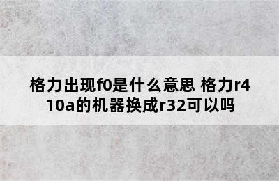 格力出现f0是什么意思 格力r410a的机器换成r32可以吗